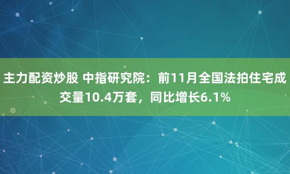 主力配资炒股 中指研究院：前11月全国法拍住宅成交量10.4万套，同比增长6.1%