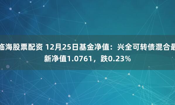 临海股票配资 12月25日基金净值：兴全可转债混合最新净值1.0761，跌0.23%