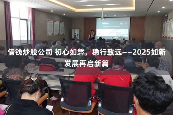 借钱炒股公司 初心如磐，稳行致远——2025如新发展再启新篇