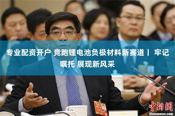 专业配资开户 竞跑锂电池负极材料新赛道丨 牢记嘱托 展现新风采