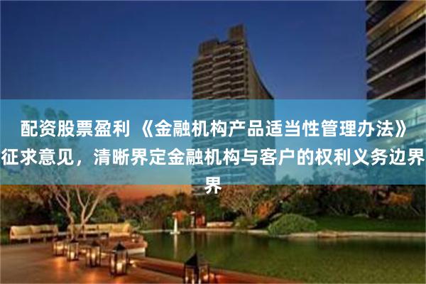 配资股票盈利 《金融机构产品适当性管理办法》征求意见，清晰界定金融机构与客户的权利义务边界