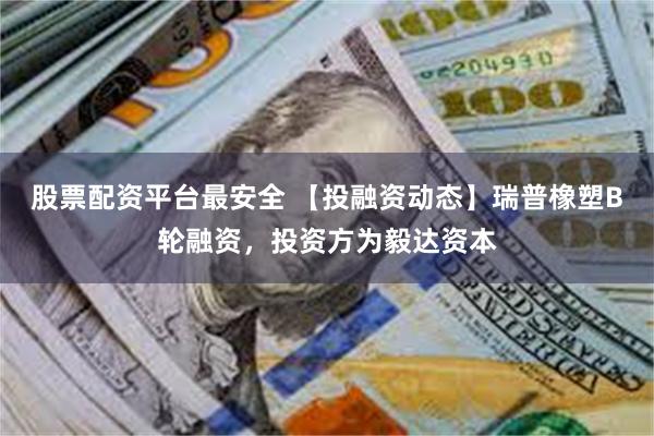 股票配资平台最安全 【投融资动态】瑞普橡塑B轮融资，投资方为毅达资本