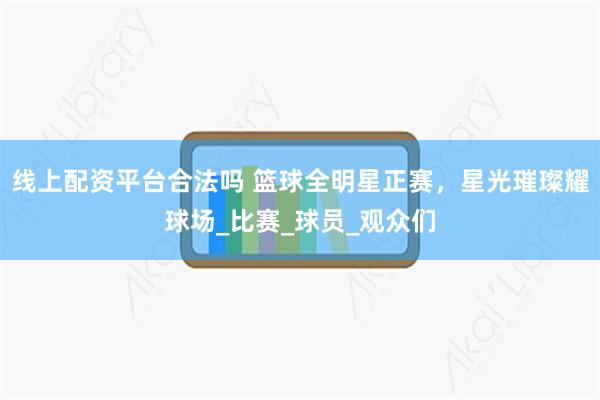 线上配资平台合法吗 篮球全明星正赛，星光璀璨耀球场_比赛_球员_观众们