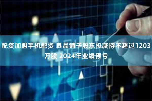 配资加盟手机配资 良品铺子股东拟减持不超过1203万股 2024年业绩预亏