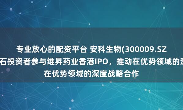 专业放心的配资平台 安科生物(300009.SZ)：拟作为基石投资者参与维昇药业香港IPO，推动在优势领域的深度战略合作