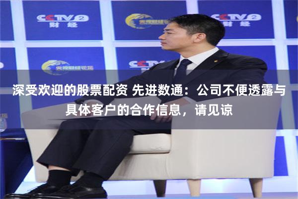 深受欢迎的股票配资 先进数通：公司不便透露与具体客户的合作信息，请见谅