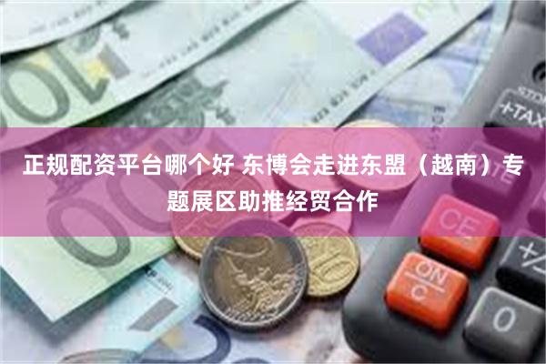 正规配资平台哪个好 东博会走进东盟（越南）专题展区助推经贸合作