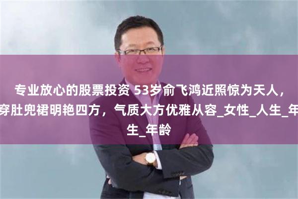 专业放心的股票投资 53岁俞飞鸿近照惊为天人，她穿肚兜裙明艳四方，气质大方优雅从容_女性_人生_年龄