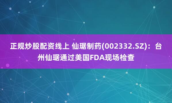 正规炒股配资线上 仙琚制药(002332.SZ)：台州仙琚通过美国FDA现场检查