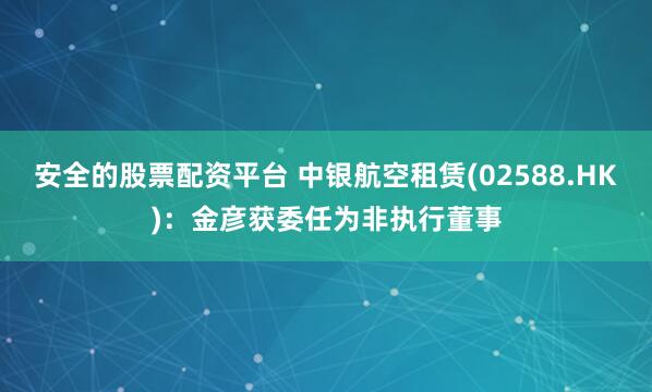 安全的股票配资平台 中银航空租赁(02588.HK)：金彦获委任为非执行董事