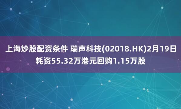 上海炒股配资条件 瑞声科技(02018.HK)2月19日耗资55.32万港元回购1.15万股