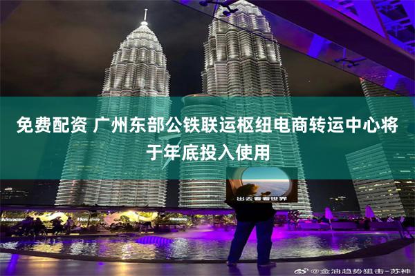 免费配资 广州东部公铁联运枢纽电商转运中心将于年底投入使用
