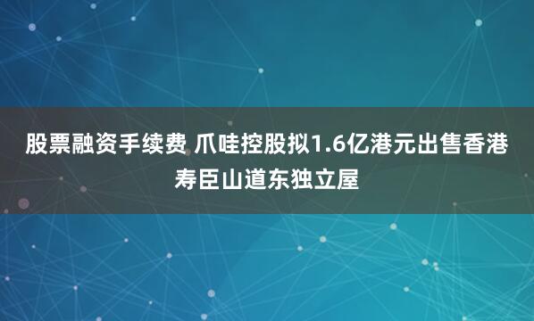 股票融资手续费 爪哇控股拟1.6亿港元出售香港寿臣山道东独立屋