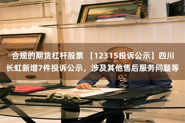合规的期货杠杆股票 【12315投诉公示】四川长虹新增7件投诉公示，涉及其他售后服务问题等