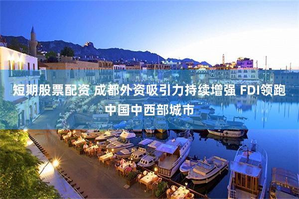短期股票配资 成都外资吸引力持续增强 FDI领跑中国中西部城市