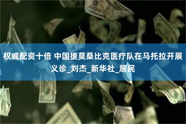 权威配资十倍 中国援莫桑比克医疗队在马托拉开展义诊_刘杰_新华社_居民