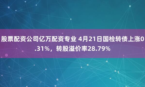 股票配资公司亿万配资专业 4月21日国检转债上涨0.31%，转股溢价率28.79%