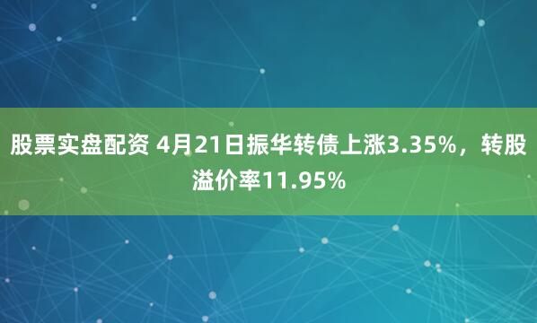 股票实盘配资 4月21日振华转债上涨3.35%，转股溢价率11.95%