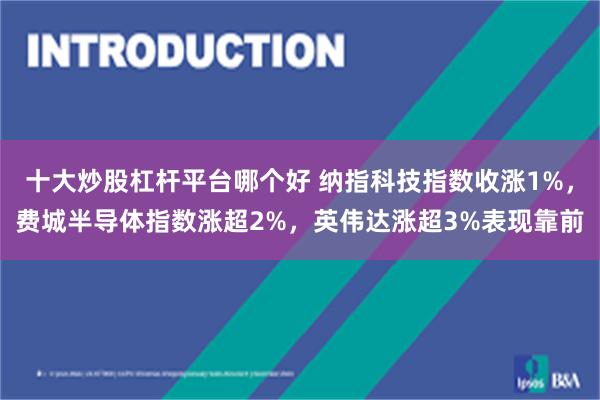 十大炒股杠杆平台哪个好 纳指科技指数收涨1%，费城半导体指数涨超2%，英伟达涨超3%表现靠前