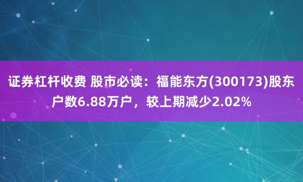 证券杠杆收费 股市必读：福能东方(300173)股东户数6.88万户，较上期减少2.02%