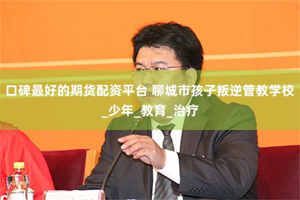 口碑最好的期货配资平台 聊城市孩子叛逆管教学校_少年_教育_治疗