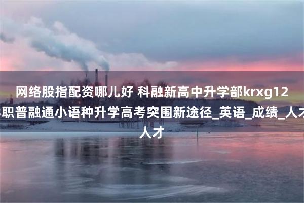 网络股指配资哪儿好 科融新高中升学部krxg123职普融通小语种升学高考突围新途径_英语_成绩_人才