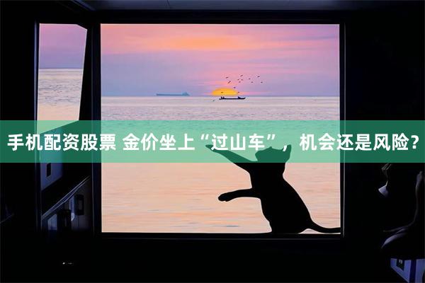 手机配资股票 金价坐上“过山车”，机会还是风险？