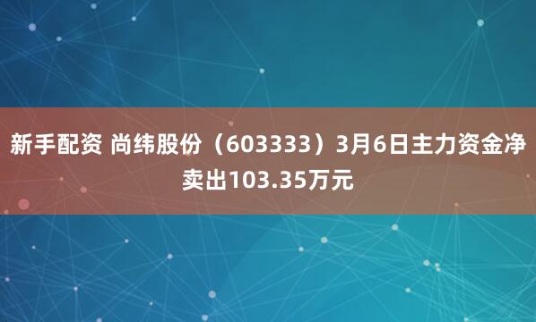 新手配资 尚纬股份（603333）3月6日主力资金净卖出103.35万元