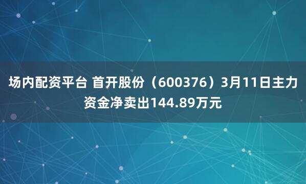 场内配资平台 首开股份（600376）3月11日主力资金净卖出144.89万元