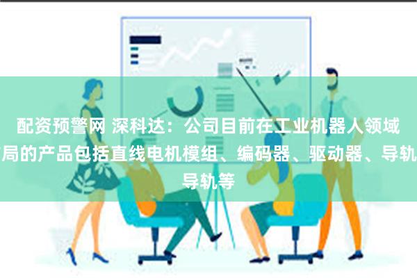 配资预警网 深科达：公司目前在工业机器人领域布局的产品包括直线电机模组、编码器、驱动器、导轨等
