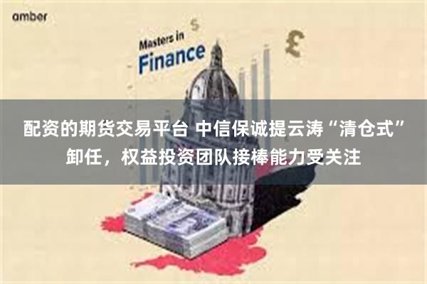 配资的期货交易平台 中信保诚提云涛“清仓式”卸任，权益投资团队接棒能力受关注
