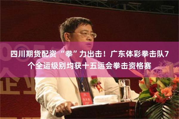 四川期货配资 “拳”力出击！广东体彩拳击队7个全运级别均获十五运会拳击资格赛