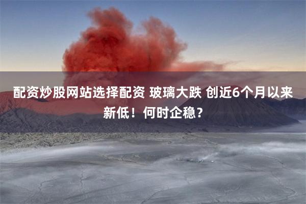 配资炒股网站选择配资 玻璃大跌 创近6个月以来新低！何时企稳？