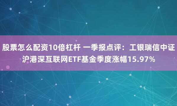 股票怎么配资10倍杠杆 一季报点评：工银瑞信中证沪港深互联网ETF基金季度涨幅15.97%