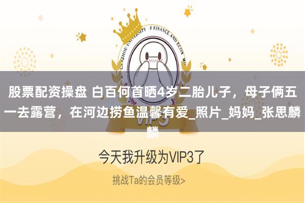 股票配资操盘 白百何首晒4岁二胎儿子，母子俩五一去露营，在河边捞鱼温馨有爱_照片_妈妈_张思麟