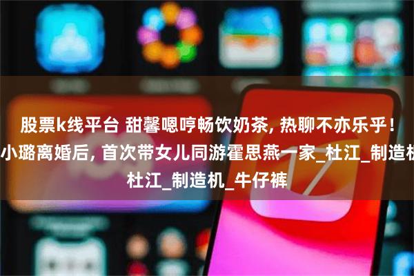 股票k线平台 甜馨嗯哼畅饮奶茶, 热聊不亦乐乎！贾乃亮李小璐离婚后, 首次带女儿同游霍思燕一家_杜江_制造机_牛仔裤