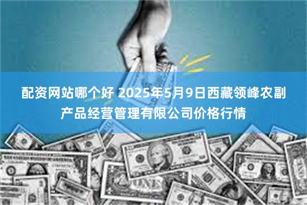 配资网站哪个好 2025年5月9日西藏领峰农副产品经营管理有限公司价格行情