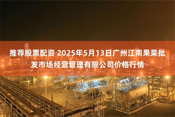 推荐股票配资 2025年5月13日广州江南果菜批发市场经营管理有限公司价格行情
