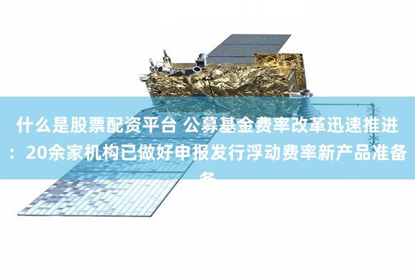 什么是股票配资平台 公募基金费率改革迅速推进：20余家机构已做好申报发行浮动费率新产品准备