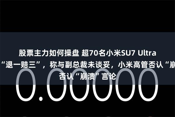 股票主力如何操盘 超70名小米SU7 Ultra车主主张“退一赔三”，称与副总裁未谈妥，小米高管否认“崩溃”言论
