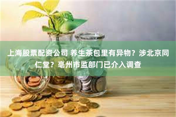 上海股票配资公司 养生茶包里有异物？涉北京同仁堂？亳州市监部门已介入调查