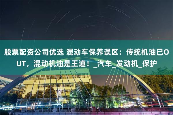 股票配资公司优选 混动车保养误区：传统机油已OUT，混动机油是王道！_汽车_发动机_保护