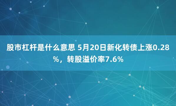 股市杠杆是什么意思 5月20日新化转债上涨0.28%，转股溢价率7.6%