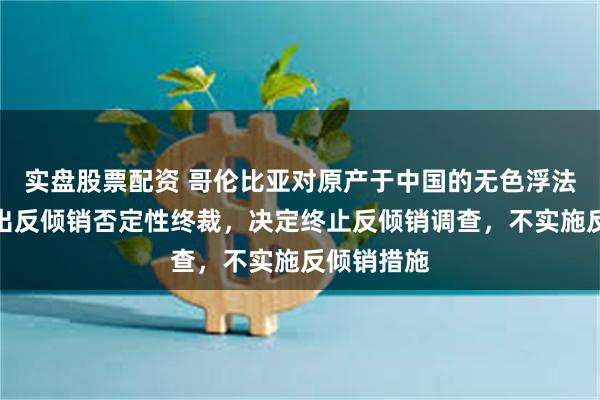 实盘股票配资 哥伦比亚对原产于中国的无色浮法玻璃板作出反倾销否定性终裁，决定终止反倾销调查，不实施反倾销措施