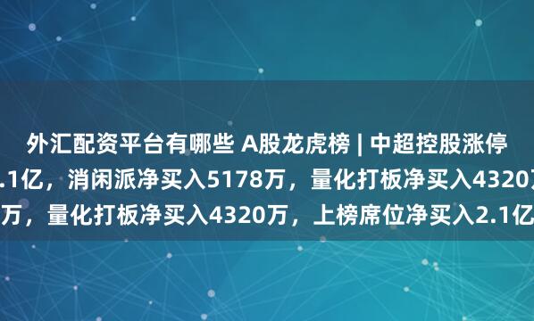 外汇配资平台有哪些 A股龙虎榜 | 中超控股涨停，游资佛山系净买入1.1亿，消闲派净买入5178万，量化打板净买入4320万，上榜席位净买入2.1亿