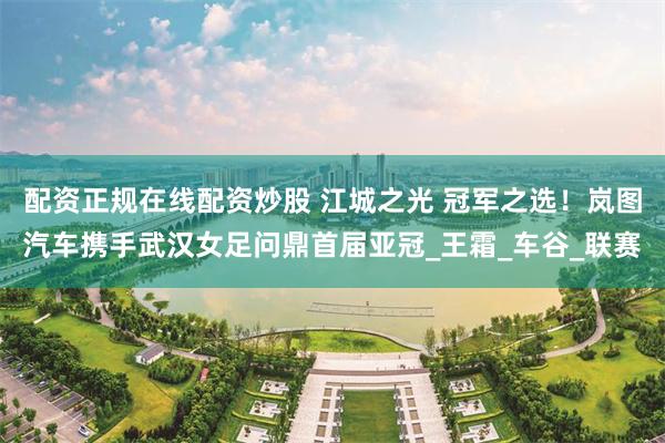配资正规在线配资炒股 江城之光 冠军之选！岚图汽车携手武汉女足问鼎首届亚冠_王霜_车谷_联赛
