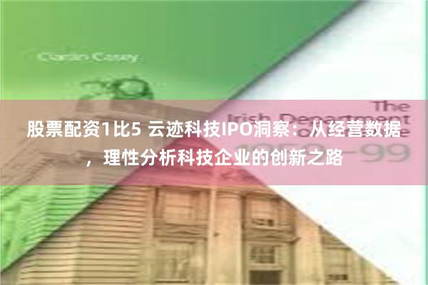 股票配资1比5 云迹科技IPO洞察：从经营数据，理性分析科技企业的创新之路