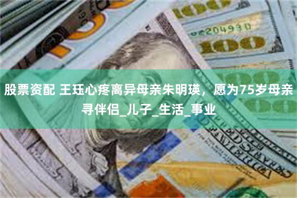 股票资配 王珏心疼离异母亲朱明瑛，愿为75岁母亲寻伴侣_儿子_生活_事业