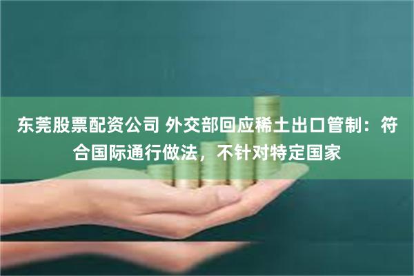 东莞股票配资公司 外交部回应稀土出口管制：符合国际通行做法，不针对特定国家