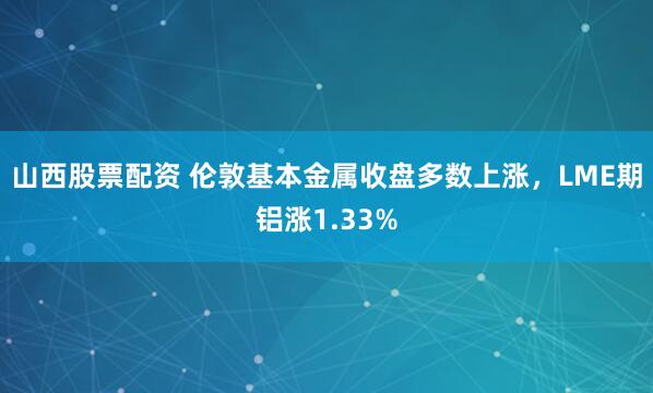 山西股票配资 伦敦基本金属收盘多数上涨，LME期铝涨1.33%